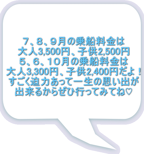 ７、８、９月の乗船料金は 大人3,500円、子供2,500円 ５、６、１０月の乗船料金は 大人3,300円、子供2,400円だよ！ すごく迫力あって一生の思い出が 出来るからぜひ行ってみてね♡ 