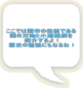ここでは関市の伝統である 関の刃物と小瀬鵜飼を 紹介するよ！ 歴史の勉強にもなるね！ 